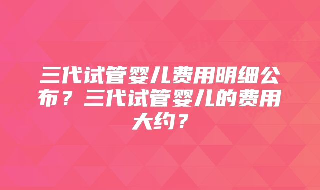 三代试管婴儿费用明细公布？三代试管婴儿的费用大约？