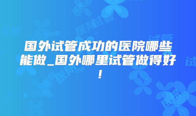 国外试管成功的医院哪些能做_国外哪里试管做得好!