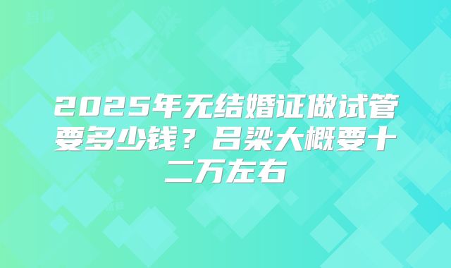 2025年无结婚证做试管要多少钱？吕梁大概要十二万左右