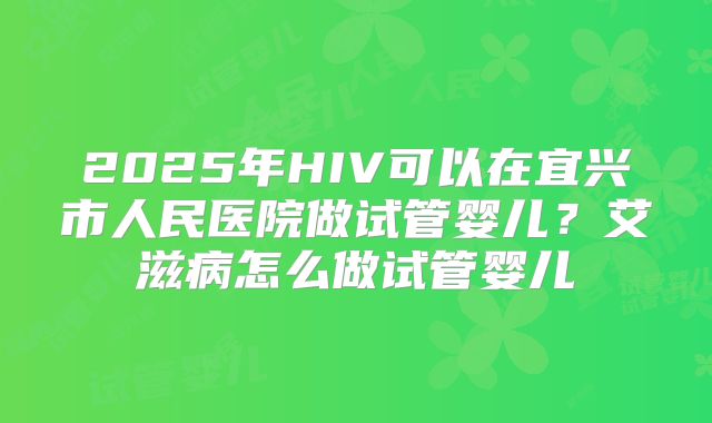 2025年HIV可以在宜兴市人民医院做试管婴儿?艾滋病怎么做试管婴儿