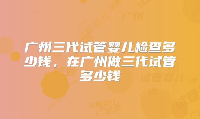广州三代试管婴儿检查多少钱,在广州做三代试管多少钱
