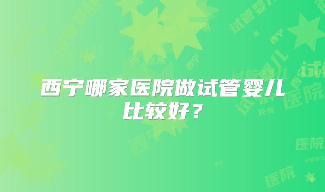 西宁哪家医院做试管婴儿比较好?