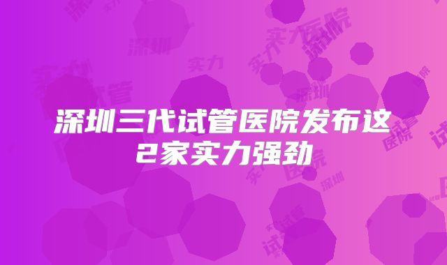 深圳三代试管医院发布这2家实力强劲