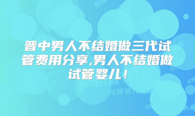 晋中男人不结婚做三代试管费用分享,男人不结婚做试管婴儿！