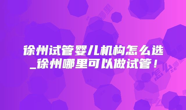 徐州试管婴儿机构怎么选_徐州哪里可以做试管！