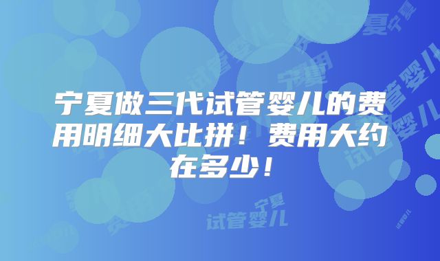 宁夏做三代试管婴儿的费用明细大比拼!费用大约在多少!