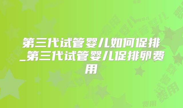 第三代试管婴儿如何促排_第三代试管婴儿促排卵费用