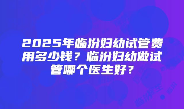 2025年临汾妇幼试管费用多少钱？临汾妇幼做试管哪个医生好？