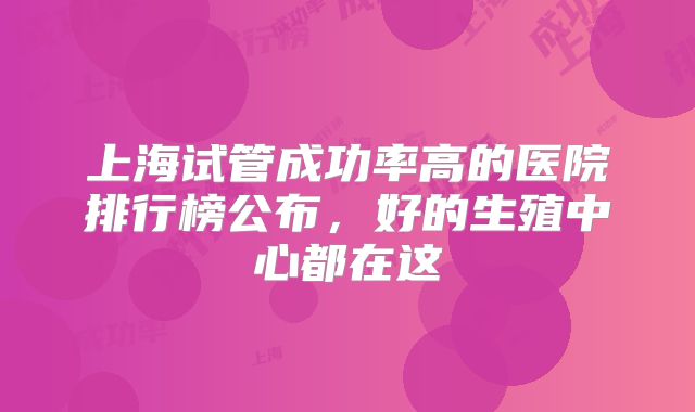 上海试管成功率高的医院排行榜公布，好的生殖中心都在这