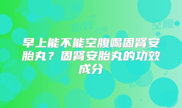 早上能不能空腹喝固肾安胎丸?固肾安胎丸的功效成分