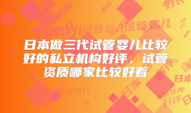 日本做三代试管婴儿比较好的私立机构好评，试管资质哪家比较好看