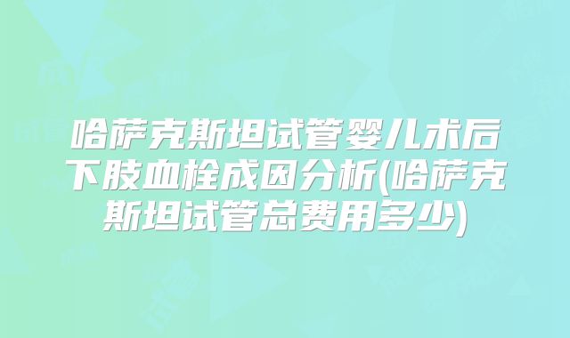 哈萨克斯坦试管婴儿术后下肢血栓成因分析(哈萨克斯坦试管总费用多少)