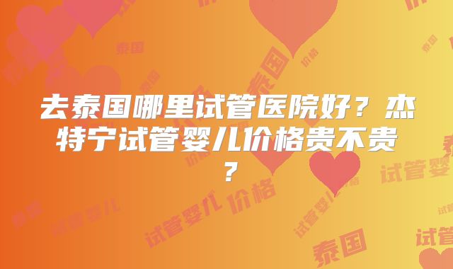 去泰国哪里试管医院好?杰特宁试管婴儿价格贵不贵?