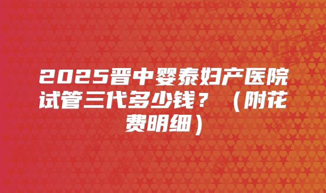2025晋中婴泰妇产医院试管三代多少钱？（附花费明细）