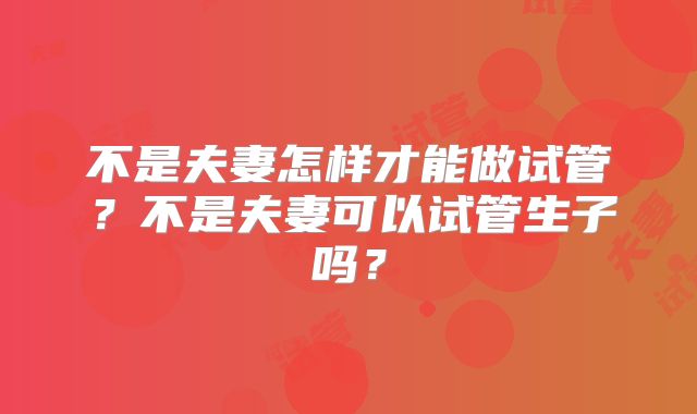 不是夫妻怎样才能做试管？不是夫妻可以试管生子吗？