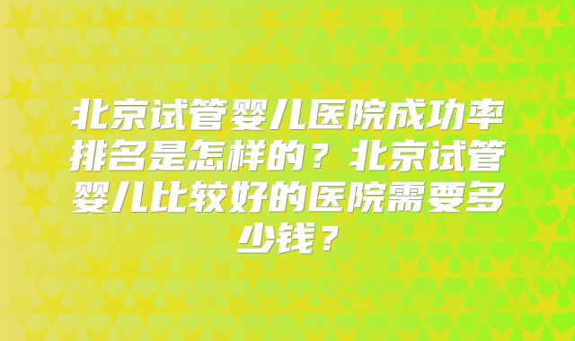 北京试管婴儿医院成功率排名是怎样的？北京试管婴儿比较好的医院需要多少钱？