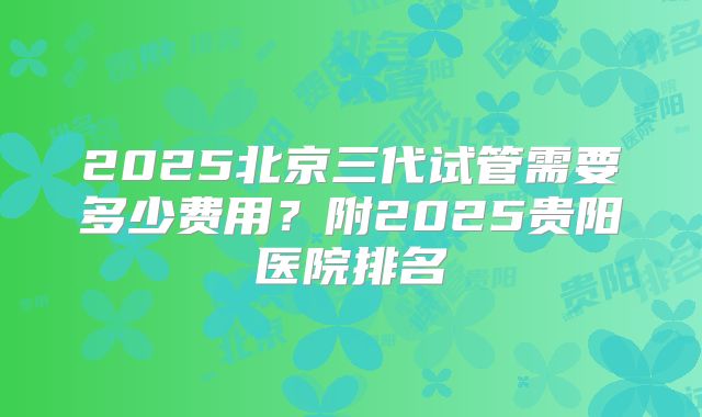 2025北京三代试管需要多少费用？附2025贵阳医院排名