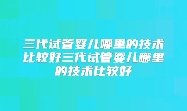 三代试管婴儿哪里的技术比较好三代试管婴儿哪里的技术比较好