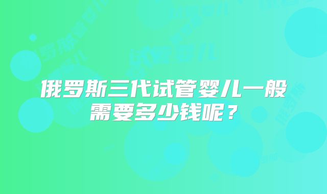 俄罗斯三代试管婴儿一般需要多少钱呢？