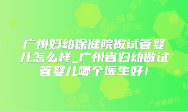 广州妇幼保健院做试管婴儿怎么样_广州省妇幼做试管婴儿哪个医生好！