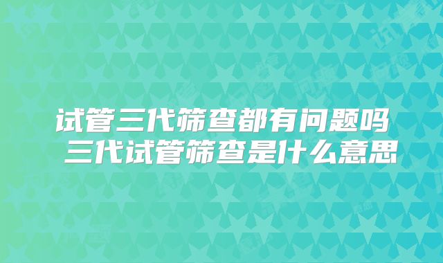 试管三代筛查都有问题吗 三代试管筛查是什么意思