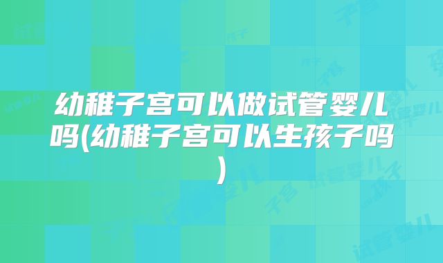 幼稚子宫可以做试管婴儿吗(幼稚子宫可以生孩子吗)