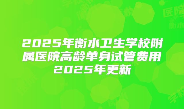 2025年衡水卫生学校附属医院高龄单身试管费用2025年更新