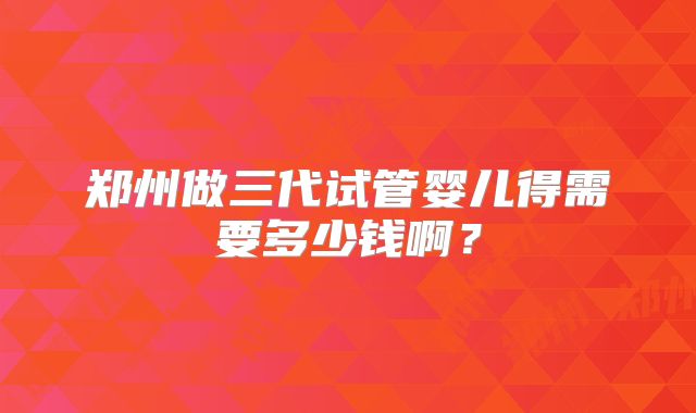 郑州做三代试管婴儿得需要多少钱啊？