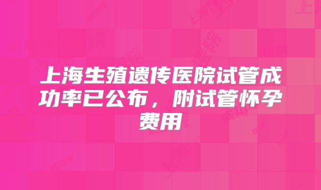 上海生殖遗传医院试管成功率已公布,附试管怀孕费用