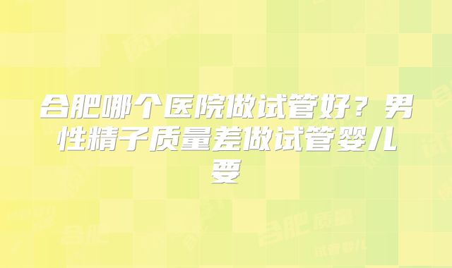 合肥哪个医院做试管好?男性精子质量差做试管婴儿要