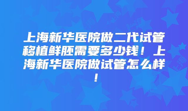 上海新华医院做二代试管移植鲜胚需要多少钱！上海新华医院做试管怎么样！