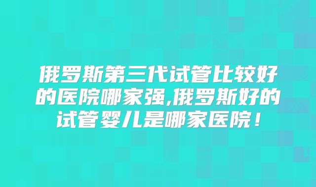 俄罗斯第三代试管比较好的医院哪家强,俄罗斯好的试管婴儿是哪家医院!