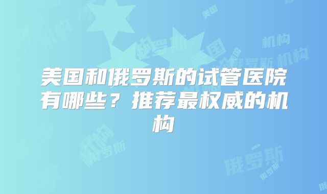 美国和俄罗斯的试管医院有哪些？推荐最权威的机构