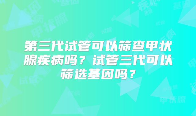 第三代试管可以筛查甲状腺疾病吗？试管三代可以筛选基因吗？