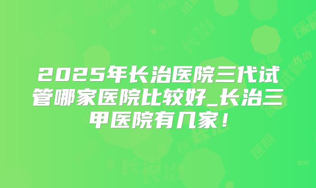 2025年长治医院三代试管哪家医院比较好_长治三甲医院有几家！