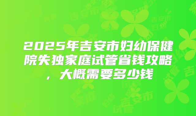 2025年吉安市妇幼保健院失独家庭试管省钱攻略,大概需要多少钱