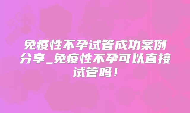 免疫性不孕试管成功案例分享_免疫性不孕可以直接试管吗！