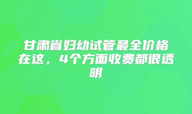 甘肃省妇幼试管最全价格在这，4个方面收费都很透明