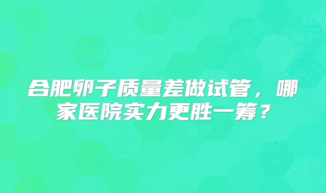 合肥卵子质量差做试管，哪家医院实力更胜一筹？