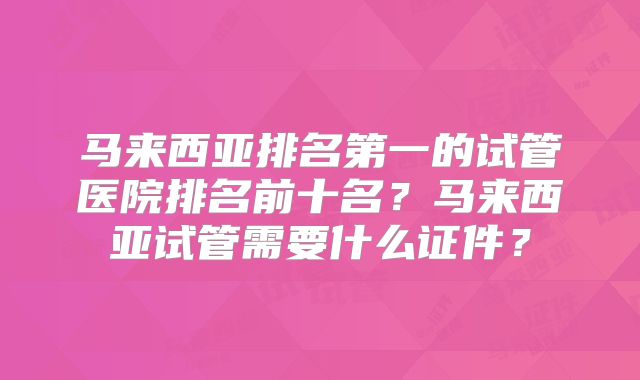 马来西亚排名第一的试管医院排名前十名？马来西亚试管需要什么证件？