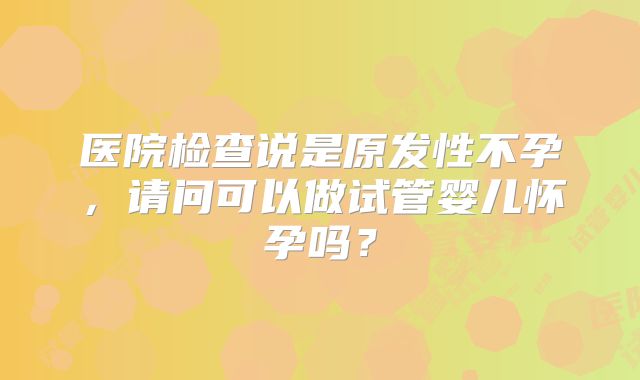 医院检查说是原发性不孕，请问可以做试管婴儿怀孕吗？