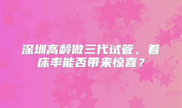 深圳高龄做三代试管，着床率能否带来惊喜？