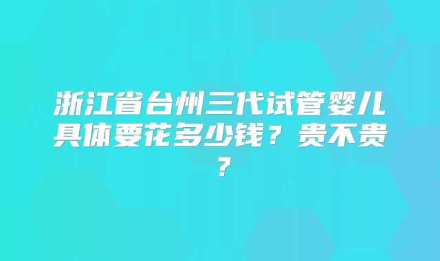 浙江省台州三代试管婴儿具体要花多少钱?贵不贵?