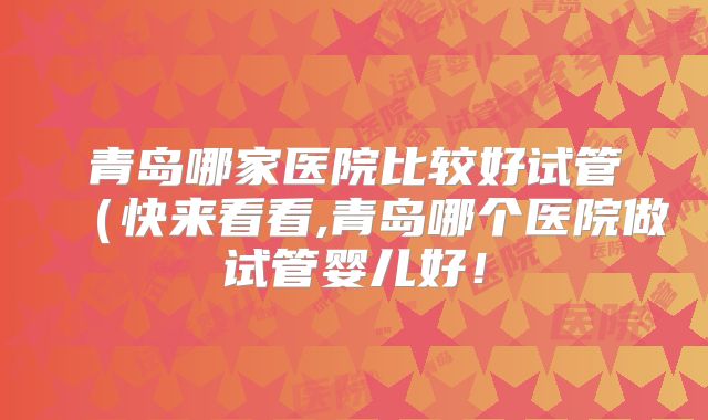 青岛哪家医院比较好试管（快来看看,青岛哪个医院做试管婴儿好！