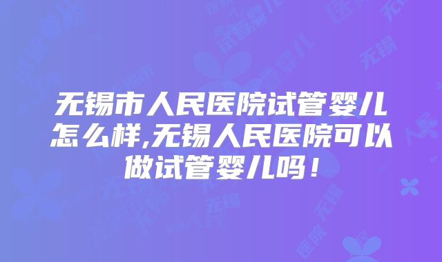无锡市人民医院试管婴儿怎么样,无锡人民医院可以做试管婴儿吗!