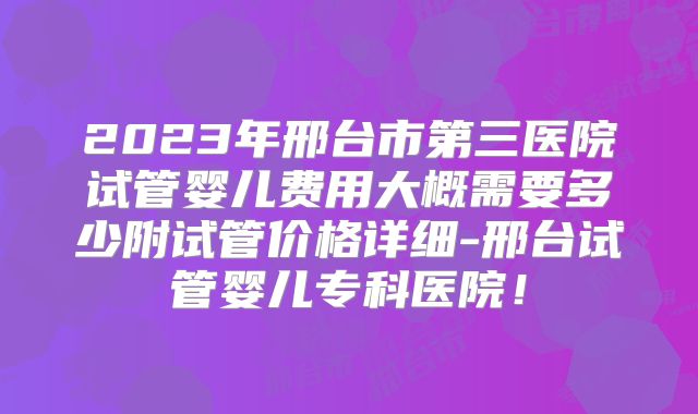 2023年邢台市第三医院试管婴儿费用大概需要多少附试管价格详细-邢台试管婴儿专科医院！