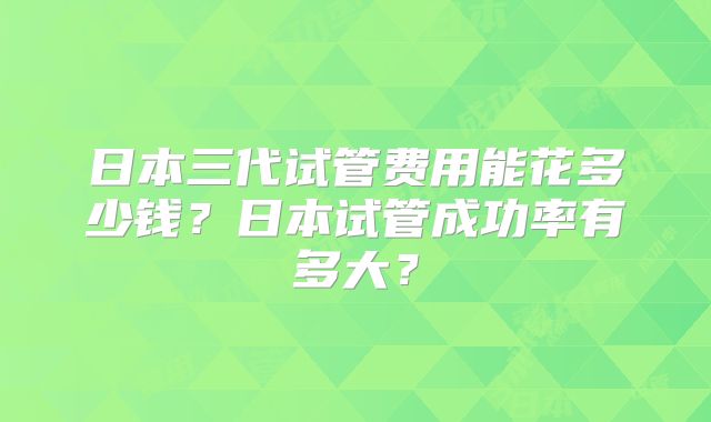 日本三代试管费用能花多少钱?日本试管成功率有多大?