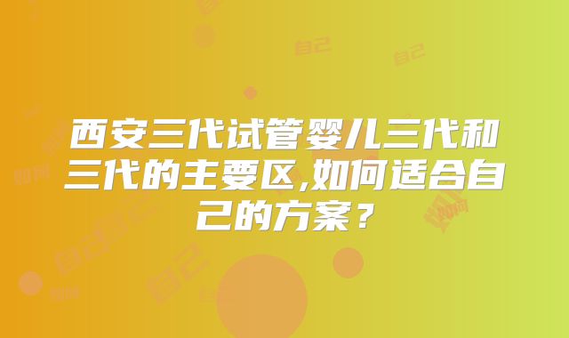 西安三代试管婴儿三代和三代的主要区,如何适合自己的方案？