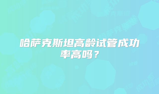 哈萨克斯坦高龄试管成功率高吗?
