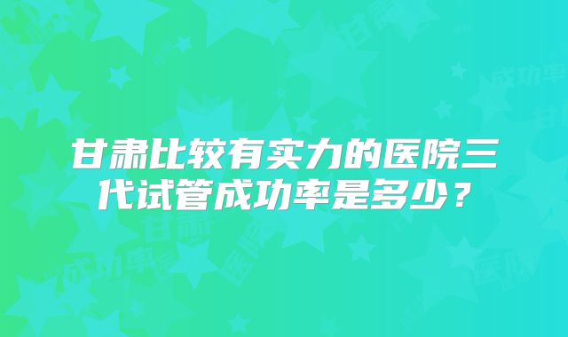 甘肃比较有实力的医院三代试管成功率是多少？